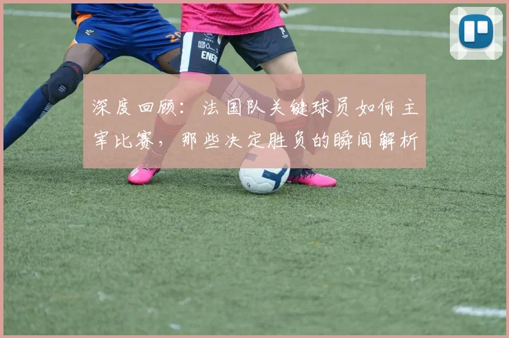 深度回顾：法国队关键球员如何主宰比赛，那些决定胜负的瞬间解析