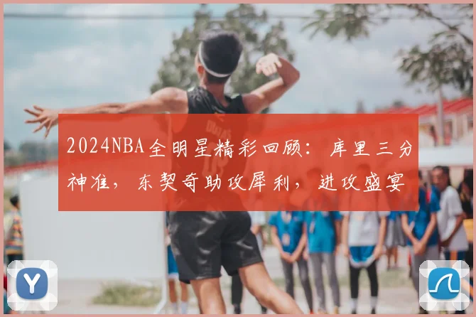 2024NBA全明星精彩回顾：库里三分神准，东契奇助攻犀利，进攻盛宴全解析