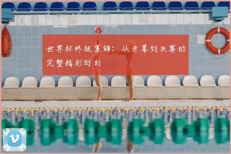 世界杯终极集锦：从开幕到决赛的完整精彩时刻