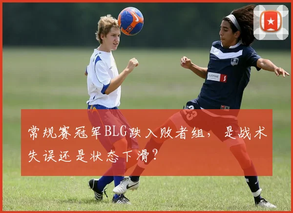 常规赛冠军BLG跌入败者组，是战术失误还是状态下滑？