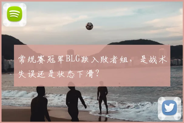 常规赛冠军BLG跌入败者组,是战术失误还是状态下滑?