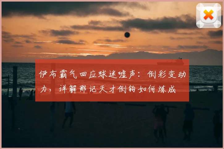 伊布霸气回应球迷嘘声：倒彩变动力，详解那记天才倒钩如何炼成
