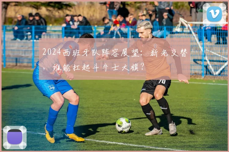 2024西班牙队阵容展望：新老交替，谁能扛起斗牛士大旗？