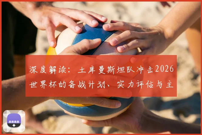 深度解读：土库曼斯坦队冲击2026世界杯的备战计划、实力评估与主要挑战