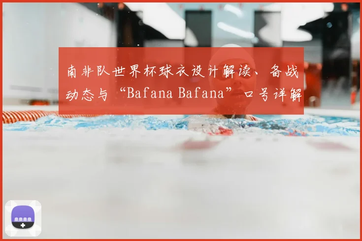 南非队世界杯球衣设计解读、备战动态与“Bafana Bafana”口号详解