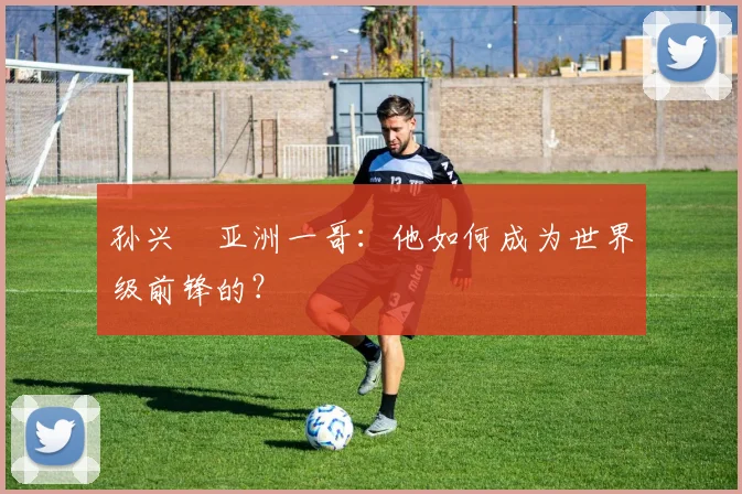 孙兴慜亚洲一哥：他如何成为世界级前锋的？