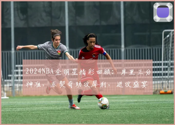 2024NBA全明星精彩回顾：库里三分神准，东契奇助攻犀利，进攻盛宴全解析