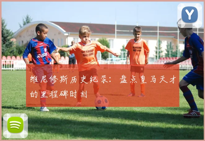 维尼修斯历史纪录：盘点皇马天才的里程碑时刻