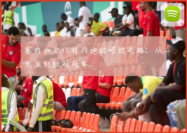 塞内加尔门将门迪的崛起之路：从失业到欧冠冠军