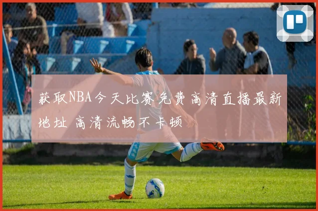 获取NBA今天比赛免费高清直播最新地址 高清流畅不卡顿